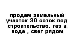 продам земельный участок 30 соток под строительство. газ и вода , свет рядом